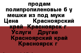 продам полипропиленовые б/у мешки из под муки  › Цена ­ 3 - Красноярский край, Красноярск г. Услуги » Другие   . Красноярский край,Красноярск г.